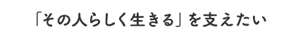 「その人らしく生きる」を支えたい