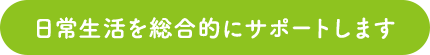 日常生活を総合的にサポートします